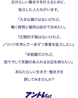 自分らしい働き方を叶えるために、独立した人たちがいます。「大きな儲けはないけれど、働く時間と場所は自分で決めたい」「圧倒的才能はないけれど、ノウハウを学んで一歩ずつ事業を拡大したい」「未経験だけれど、脱サラして笑顔のあふれるお店を持ちたい」あなたらしい生き方・働き方を探してみませんか?
