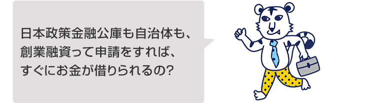 日本政策金融公庫も自治体も、創業融資って申請をすれば、すぐにお金が借りられるの?