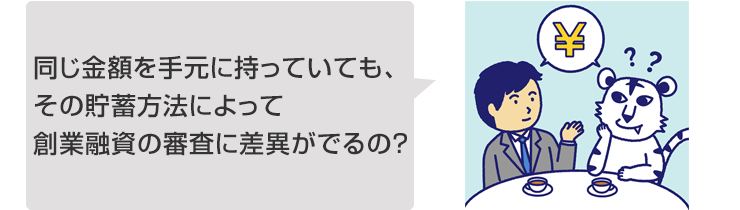同じ金額を手元に持っていても、その貯蓄方法によって創業融資の審査に差異がでるの?