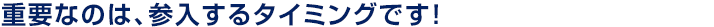 重要なのは、参入するタイミングです！