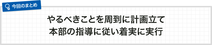 やるべきことを周到に計画立て本部の指導に従い着実に実行
